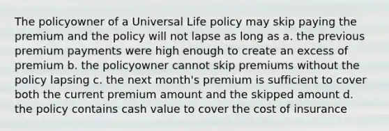 The policyowner of a Universal Life policy may skip paying the premium and the policy will not lapse as long as a. the previous premium payments were high enough to create an excess of premium b. the policyowner cannot skip premiums without the policy lapsing c. the next month's premium is sufficient to cover both the current premium amount and the skipped amount d. the policy contains cash value to cover the cost of insurance