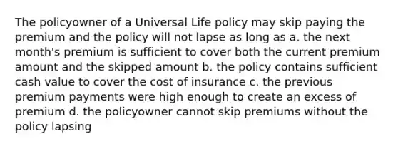 The policyowner of a Universal Life policy may skip paying the premium and the policy will not lapse as long as a. the next month's premium is sufficient to cover both the current premium amount and the skipped amount b. the policy contains sufficient cash value to cover the cost of insurance c. the previous premium payments were high enough to create an excess of premium d. the policyowner cannot skip premiums without the policy lapsing