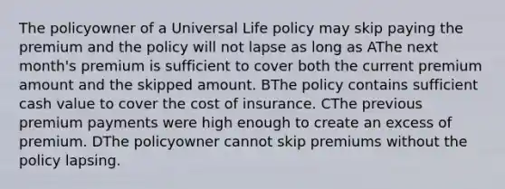 The policyowner of a Universal Life policy may skip paying the premium and the policy will not lapse as long as AThe next month's premium is sufficient to cover both the current premium amount and the skipped amount. BThe policy contains sufficient cash value to cover the cost of insurance. CThe previous premium payments were high enough to create an excess of premium. DThe policyowner cannot skip premiums without the policy lapsing.