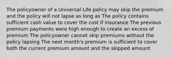 The policyowner of a Universal Life policy may skip the premium and the policy will not lapse as long as The policy contains sufficient cash value to cover the cost if insurance The previous premium payments were high enough to create an excess of premium The policyowner cannot skip premiums without the policy lapsing The next month's premium is sufficient to cover both the current premium amount and the skipped amount