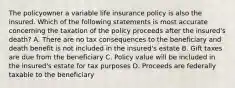 The policyowner a variable life insurance policy is also the insured. Which of the following statements is most accurate concerning the taxation of the policy proceeds after the insured's death? A. There are no tax consequences to the beneficiary and death benefit is not included in the insured's estate B. Gift taxes are due from the beneficiary C. Policy value will be included in the insured's estate for tax purposes D. Proceeds are federally taxable to the beneficiary