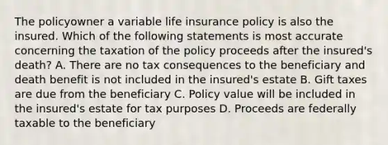 The policyowner a variable life insurance policy is also the insured. Which of the following statements is most accurate concerning the taxation of the policy proceeds after the insured's death? A. There are no tax consequences to the beneficiary and death benefit is not included in the insured's estate B. Gift taxes are due from the beneficiary C. Policy value will be included in the insured's estate for tax purposes D. Proceeds are federally taxable to the beneficiary