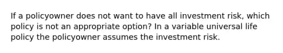 If a policyowner does not want to have all investment risk, which policy is not an appropriate option? In a variable universal life policy the policyowner assumes the investment risk.