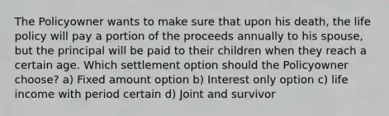 The Policyowner wants to make sure that upon his death, the life policy will pay a portion of the proceeds annually to his spouse, but the principal will be paid to their children when they reach a certain age. Which settlement option should the Policyowner choose? a) Fixed amount option b) Interest only option c) life income with period certain d) Joint and survivor