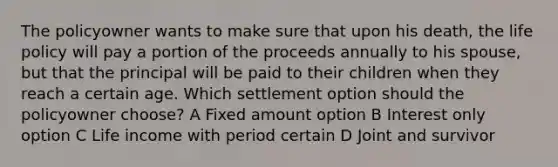 The policyowner wants to make sure that upon his death, the life policy will pay a portion of the proceeds annually to his spouse, but that the principal will be paid to their children when they reach a certain age. Which settlement option should the policyowner choose? A Fixed amount option B Interest only option C Life income with period certain D Joint and survivor