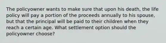 The policyowner wants to make sure that upon his death, the life policy will pay a portion of the proceeds annually to his spouse, but that the principal will be paid to their children when they reach a certain age. What settlement option should the policyowner choose?