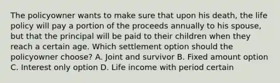 The policyowner wants to make sure that upon his death, the life policy will pay a portion of the proceeds annually to his spouse, but that the principal will be paid to their children when they reach a certain age. Which settlement option should the policyowner choose? A. Joint and survivor B. Fixed amount option C. Interest only option D. Life income with period certain