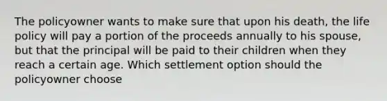 The policyowner wants to make sure that upon his death, the life policy will pay a portion of the proceeds annually to his spouse, but that the principal will be paid to their children when they reach a certain age. Which settlement option should the policyowner choose