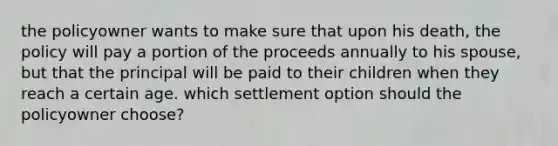 the policyowner wants to make sure that upon his death, the policy will pay a portion of the proceeds annually to his spouse, but that the principal will be paid to their children when they reach a certain age. which settlement option should the policyowner choose?