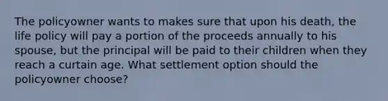 The policyowner wants to makes sure that upon his death, the life policy will pay a portion of the proceeds annually to his spouse, but the principal will be paid to their children when they reach a curtain age. What settlement option should the policyowner choose?