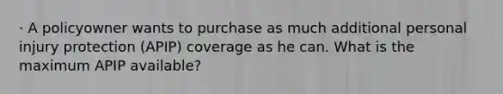 · A policyowner wants to purchase as much additional personal injury protection (APIP) coverage as he can. What is the maximum APIP available?