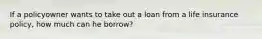 If a policyowner wants to take out a loan from a life insurance policy, how much can he borrow?