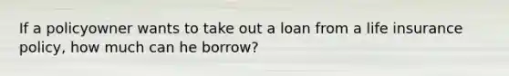 If a policyowner wants to take out a loan from a life insurance policy, how much can he borrow?