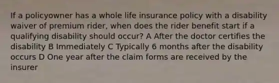 If a policyowner has a whole life insurance policy with a disability waiver of premium rider, when does the rider benefit start if a qualifying disability should occur? A After the doctor certifies the disability B Immediately C Typically 6 months after the disability occurs D One year after the claim forms are received by the insurer