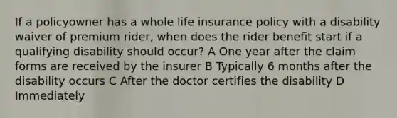 If a policyowner has a whole life insurance policy with a disability waiver of premium rider, when does the rider benefit start if a qualifying disability should occur? A One year after the claim forms are received by the insurer B Typically 6 months after the disability occurs C After the doctor certifies the disability D Immediately