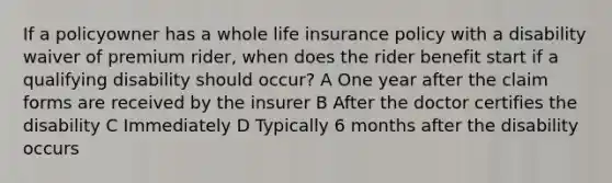 If a policyowner has a whole life insurance policy with a disability waiver of premium rider, when does the rider benefit start if a qualifying disability should occur? A One year after the claim forms are received by the insurer B After the doctor certifies the disability C Immediately D Typically 6 months after the disability occurs