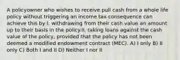 A policyowner who wishes to receive pull cash from a whole life policy without triggering an income tax consequence can achieve this by I. withdrawing from their cash value an amount up to their basis in the policy.II. taking loans against the cash value of the policy, provided that the policy has not been deemed a modified endowment contract (MEC). A) I only B) II only C) Both I and II D) Neither I nor II