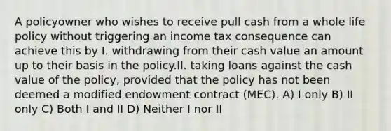 A policyowner who wishes to receive pull cash from a whole life policy without triggering an income tax consequence can achieve this by I. withdrawing from their cash value an amount up to their basis in the policy.II. taking loans against the cash value of the policy, provided that the policy has not been deemed a modified endowment contract (MEC). A) I only B) II only C) Both I and II D) Neither I nor II