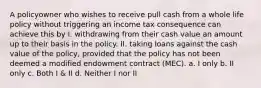 A policyowner who wishes to receive pull cash from a whole life policy without triggering an income tax consequence can achieve this by I. withdrawing from their cash value an amount up to their basis in the policy. II. taking loans against the cash value of the policy, provided that the policy has not been deemed a modified endowment contract (MEC). a. I only b. II only c. Both I & II d. Neither I nor II