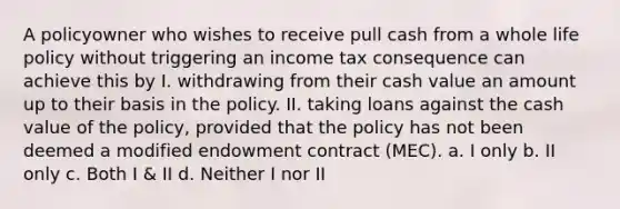 A policyowner who wishes to receive pull cash from a whole life policy without triggering an income tax consequence can achieve this by I. withdrawing from their cash value an amount up to their basis in the policy. II. taking loans against the cash value of the policy, provided that the policy has not been deemed a modified endowment contract (MEC). a. I only b. II only c. Both I & II d. Neither I nor II