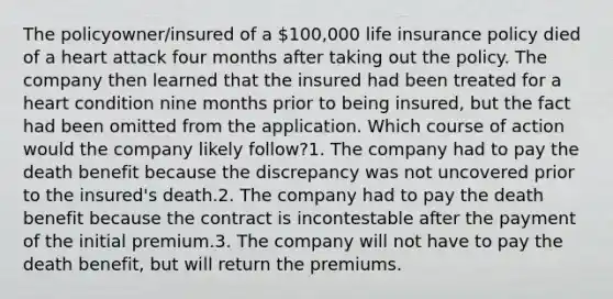 The policyowner/insured of a 100,000 life insurance policy died of a heart attack four months after taking out the policy. The company then learned that the insured had been treated for a heart condition nine months prior to being insured, but the fact had been omitted from the application. Which course of action would the company likely follow?1. The company had to pay the death benefit because the discrepancy was not uncovered prior to the insured's death.2. The company had to pay the death benefit because the contract is incontestable after the payment of the initial premium.3. The company will not have to pay the death benefit, but will return the premiums.