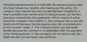 The policyowner/insured of a 100,000 life insurance policy died of a heart attack four months after taking out the policy. The company then learned that the insured had been treated for a heart condition nine months prior to being insured, but the fact had been omitted from the application. Which course of action would the company likely follow? 1. The company had to pay the death benefit because the discrepancy was not uncovered prior to the insured's death. 2. The company had to pay the death benefit because the contract is incontestable after the payment of the initial premium .3. The company will not have to pay the death benefit, but will return the premiums.