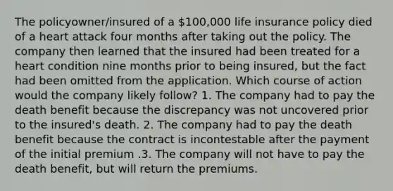 The policyowner/insured of a 100,000 life insurance policy died of a heart attack four months after taking out the policy. The company then learned that the insured had been treated for a heart condition nine months prior to being insured, but the fact had been omitted from the application. Which course of action would the company likely follow? 1. The company had to pay the death benefit because the discrepancy was not uncovered prior to the insured's death. 2. The company had to pay the death benefit because the contract is incontestable after the payment of the initial premium .3. The company will not have to pay the death benefit, but will return the premiums.