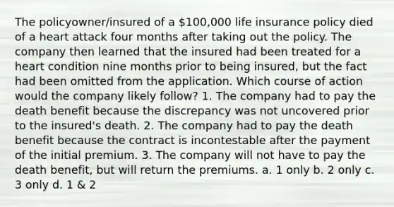 The policyowner/insured of a 100,000 life insurance policy died of a heart attack four months after taking out the policy. The company then learned that the insured had been treated for a heart condition nine months prior to being insured, but the fact had been omitted from the application. Which course of action would the company likely follow? 1. The company had to pay the death benefit because the discrepancy was not uncovered prior to the insured's death. 2. The company had to pay the death benefit because the contract is incontestable after the payment of the initial premium. 3. The company will not have to pay the death benefit, but will return the premiums. a. 1 only b. 2 only c. 3 only d. 1 & 2