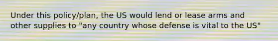 Under this policy/plan, the US would lend or lease arms and other supplies to "any country whose defense is vital to the US"