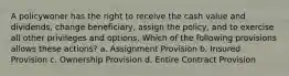 A policywoner has the right to receive the cash value and dividends, change beneficiary, assign the policy, and to exercise all other privileges and options. Which of the following provisions allows these actions? a. Assignment Provision b. Insured Provision c. Ownership Provision d. Entire Contract Provision