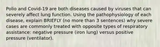 Polio and Covid-19 are both diseases caused by viruses that can severely affect lung function. Using the pathophysiology of each disease, explain BRIEFLY (no more than 3 sentences) why severe cases are commonly treated with opposite types of respiratory assistance: negative pressure (iron lung) versus positive pressure (ventilator).