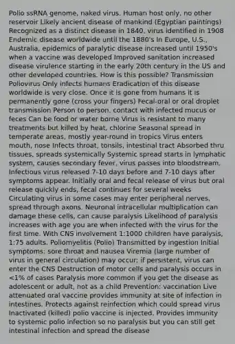 Polio ssRNA genome, naked virus. Human host only, no other reservoir Likely ancient disease of mankind (Egyptian paintings) Recognized as a distinct disease in 1840, virus identified in 1908 Endemic disease worldwide until the 1880's In Europe, U.S., Australia, epidemics of paralytic disease increased until 1950's when a vaccine was developed Improved sanitation increased disease virulence starting in the early 20th century in the US and other developed countries. How is this possible? Transmission Poliovirus Only infects humans Eradication of this disease worldwide is very close. Once it is gone from humans it is permanently gone (cross your fingers) Fecal-oral or oral droplet transmission Person to person, contact with infected mucus or feces Can be food or water borne Virus is resistant to many treatments but killed by heat, chlorine Seasonal spread in temperate areas, mostly year-round in tropics Virus enters mouth, nose Infects throat, tonsils, intestinal tract Absorbed thru tissues, spreads systemically Systemic spread starts in lymphatic system, causes secondary fever, virus passes into bloodstream. Infectious virus released 7-10 days before and 7-10 days after symptoms appear. Initially oral and fecal release of virus but oral release quickly ends, fecal continues for several weeks Circulating virus in some cases may enter peripheral nerves, spread through axons. Neuronal intracellular multiplication can damage these cells, can cause paralysis Likelihood of paralysis increases with age you are when infected with the virus for the first time. With CNS involvement 1:1000 children have paralysis, 1:75 adults. Poliomyelitis (Polio) Transmitted by ingestion Initial symptoms: sore throat and nausea Viremia (large number of virus in general circulation) may occur; if persistent, virus can enter the CNS Destruction of motor cells and paralysis occurs in <1% of cases Paralysis more common if you get the disease as adolescent or adult, not as a child Prevention: vaccination Live attenuated oral vaccine provides immunity at site of infection in intestines. Protects against reinfection which could spread virus Inactivated (killed) polio vaccine is injected. Provides immunity to systemic polio infection so no paralysis but you can still get intestinal infection and spread the disease