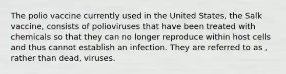 The polio vaccine currently used in the United States, the Salk vaccine, consists of polioviruses that have been treated with chemicals so that they can no longer reproduce within host cells and thus cannot establish an infection. They are referred to as , rather than dead, viruses.