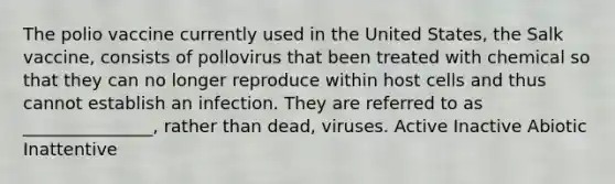 The polio vaccine currently used in the United States, the Salk vaccine, consists of pollovirus that been treated with chemical so that they can no longer reproduce within host cells and thus cannot establish an infection. They are referred to as _______________, rather than dead, viruses. Active Inactive Abiotic Inattentive