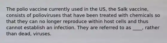 The polio vaccine currently used in the US, the Salk vaccine, consists of polioviruses that have been treated with chemicals so that they can no longer reproduce within host cells and thus cannot establish an infection. They are referred to as ____, rather than dead, viruses.