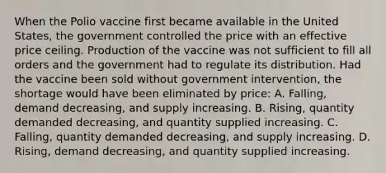 When the Polio vaccine first became available in the United States, the government controlled the price with an effective price ceiling. Production of the vaccine was not sufficient to fill all orders and the government had to regulate its distribution. Had the vaccine been sold without government intervention, the shortage would have been eliminated by price: A. Falling, demand decreasing, and supply increasing. B. Rising, quantity demanded decreasing, and quantity supplied increasing. C. Falling, quantity demanded decreasing, and supply increasing. D. Rising, demand decreasing, and quantity supplied increasing.