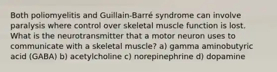 Both poliomyelitis and Guillain-Barré syndrome can involve paralysis where control over skeletal muscle function is lost. What is the neurotransmitter that a motor neuron uses to communicate with a skeletal muscle? a) gamma aminobutyric acid (GABA) b) acetylcholine c) norepinephrine d) dopamine