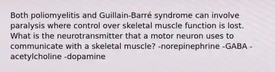 Both poliomyelitis and Guillain-Barré syndrome can involve paralysis where control over <a href='https://www.questionai.com/knowledge/klixZejDS2-skeletal-muscle' class='anchor-knowledge'>skeletal muscle</a> function is lost. What is the neurotransmitter that a motor neuron uses to communicate with a skeletal muscle? -norepinephrine -GABA -acetylcholine -dopamine