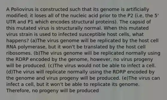 A Poliovirus is constructed such that its genome is artificially modified; it loses all of the nucleic acid prior to the P2 (i.e, the 5' UTR and P1 which encodes structural proteins). The capsid of this mutated virus is structurally normal. When this mutated virus strain is used to infected susceptible host cells, what happens? (a)The virus genome will be replicated by the host cell RNA polymerase, but it won't be translated by the host cell ribosomes. (b)The virus genome will be replicated normally using the RDRP encoded by the genome, however, no virus progeny will be produced. (c)The virus would not be able to infect a cell. (d)The virus will replicate normally using the RDRP encoded by the genome and virus progeny will be produced. (e)The virus can infect a cell, but it won't be able to replicate its genome. Therefore, no progeny will be produced