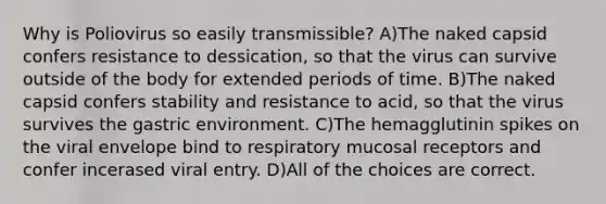 Why is Poliovirus so easily transmissible? A)The naked capsid confers resistance to dessication, so that the virus can survive outside of the body for extended periods of time. B)The naked capsid confers stability and resistance to acid, so that the virus survives the gastric environment. C)The hemagglutinin spikes on the viral envelope bind to respiratory mucosal receptors and confer incerased viral entry. D)All of the choices are correct.