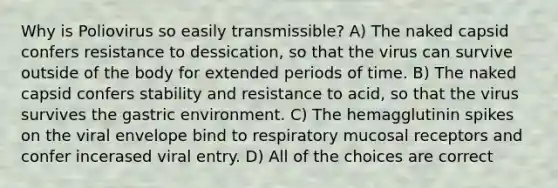 Why is Poliovirus so easily transmissible? A) The naked capsid confers resistance to dessication, so that the virus can survive outside of the body for extended periods of time. B) The naked capsid confers stability and resistance to acid, so that the virus survives the gastric environment. C) The hemagglutinin spikes on the viral envelope bind to respiratory mucosal receptors and confer incerased viral entry. D) All of the choices are correct