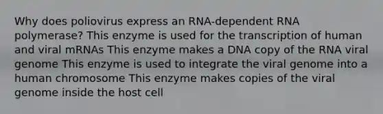 Why does poliovirus express an RNA-dependent RNA polymerase? This enzyme is used for the transcription of human and viral mRNAs This enzyme makes a DNA copy of the RNA viral genome This enzyme is used to integrate the viral genome into a human chromosome This enzyme makes copies of the viral genome inside the host cell