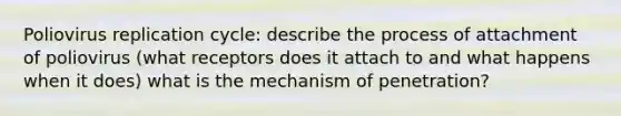 Poliovirus replication cycle: describe the process of attachment of poliovirus (what receptors does it attach to and what happens when it does) what is the mechanism of penetration?