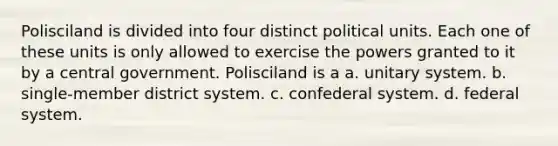 Polisciland is divided into four distinct political units. Each one of these units is only allowed to exercise the powers granted to it by a central government. Polisciland is a a. unitary system. b. single-member district system. c. confederal system. d. federal system.