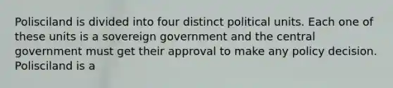 Polisciland is divided into four distinct political units. Each one of these units is a sovereign government and the central government must get their approval to make any policy decision. Polisciland is a