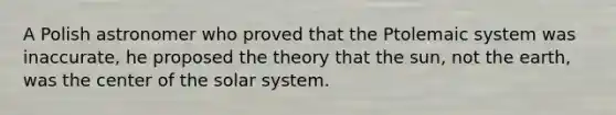 A Polish astronomer who proved that the Ptolemaic system was inaccurate, he proposed the theory that the sun, not the earth, was the center of the solar system.