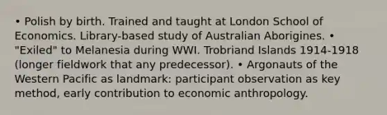 • Polish by birth. Trained and taught at London School of Economics. Library-based study of Australian Aborigines. • "Exiled" to Melanesia during WWI. Trobriand Islands 1914-1918 (longer fieldwork that any predecessor). • Argonauts of the Western Pacific as landmark: participant observation as key method, early contribution to economic anthropology.