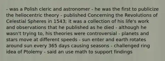 - was a Polish cleric and astronomer - he was the first to publicize the heliocentric theory - published Concerning the Revolutions of Celestial Spheres in 1543; it was a collection of his life's work and observations that he published as he died - although he wasn't trying to, his theories were controversial - planets and stars move at different speeds - sun enter and earth rotates around sun every 365 days causing seasons - challenged ring idea of Ptolemy - said an use math to support findings