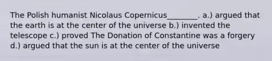 The Polish humanist Nicolaus Copernicus________. a.) argued that the earth is at the center of the universe b.) invented the telescope c.) proved The Donation of Constantine was a forgery d.) argued that the sun is at the center of the universe