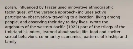 polish, influenced by Frazer used innovative ethnographic techniques, off the veranda approach- includes active participant- observation- traveling to a location, living among people, and observing their day to day lives. Wrote the argonauts of the western pacific (1922) part of the trilogy of the trobriand islanders, learned about social life, food and shelter, sexual behaviors, community economics, patterns of kinship and family